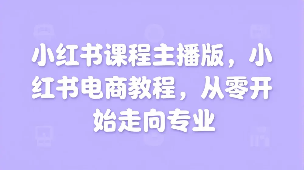小红书课程主播版，小红书电商教程，从零开始走向专业