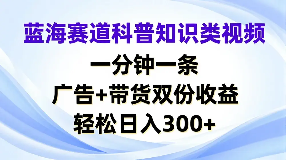 蓝海赛道科普知识类视频，一分钟一条，广告+带货双份收益，轻松日入300+【揭秘】